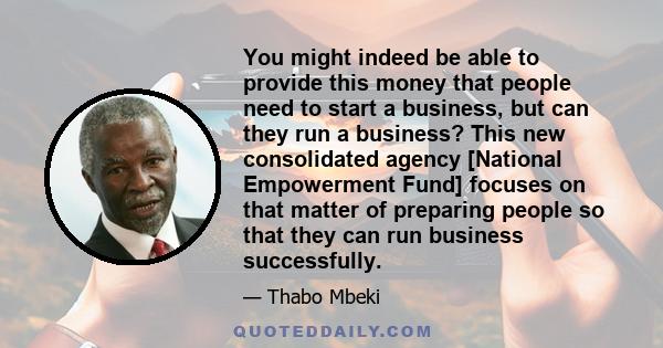 You might indeed be able to provide this money that people need to start a business, but can they run a business? This new consolidated agency [National Empowerment Fund] focuses on that matter of preparing people so