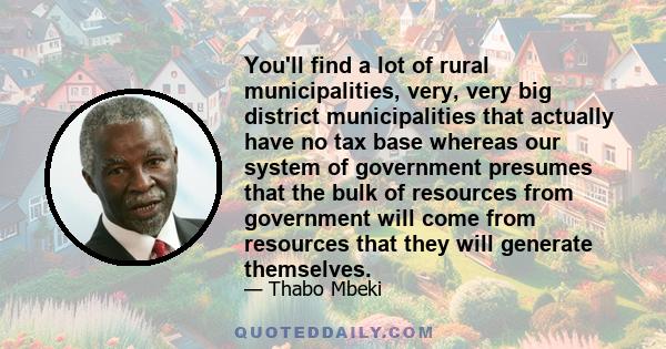 You'll find a lot of rural municipalities, very, very big district municipalities that actually have no tax base whereas our system of government presumes that the bulk of resources from government will come from