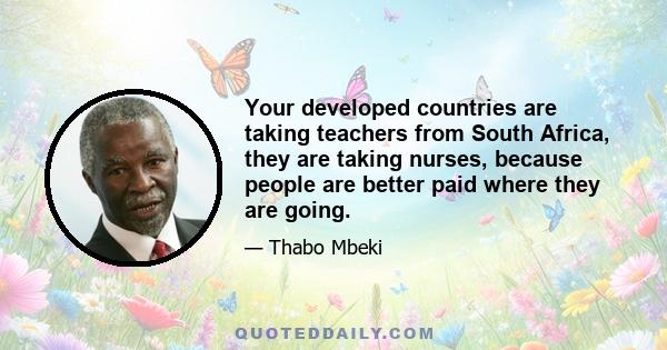 Your developed countries are taking teachers from South Africa, they are taking nurses, because people are better paid where they are going.