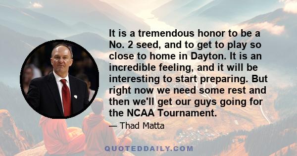 It is a tremendous honor to be a No. 2 seed, and to get to play so close to home in Dayton. It is an incredible feeling, and it will be interesting to start preparing. But right now we need some rest and then we'll get