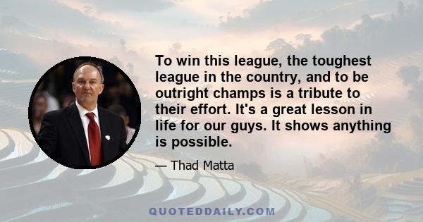 To win this league, the toughest league in the country, and to be outright champs is a tribute to their effort. It's a great lesson in life for our guys. It shows anything is possible.