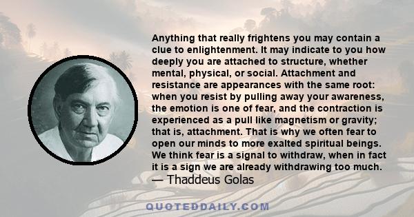 Anything that really frightens you may contain a clue to enlightenment. It may indicate to you how deeply you are attached to structure, whether mental, physical, or social. Attachment and resistance are appearances