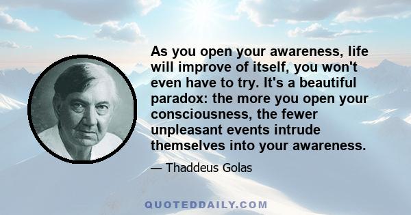 As you open your awareness, life will improve of itself, you won't even have to try. It's a beautiful paradox: the more you open your consciousness, the fewer unpleasant events intrude themselves into your awareness.