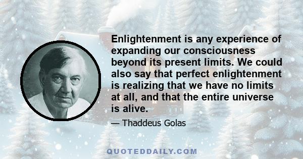 Enlightenment is any experience of expanding our consciousness beyond its present limits. We could also say that perfect enlightenment is realizing that we have no limits at all, and that the entire universe is alive.