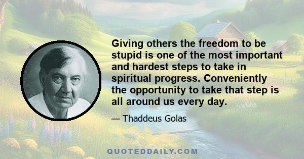 Giving others the freedom to be stupid is one of the most important and hardest steps to take in spiritual progress. Conveniently the opportunity to take that step is all around us every day.