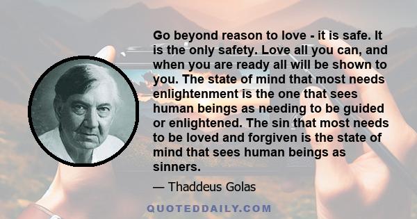 Go beyond reason to love - it is safe. It is the only safety. Love all you can, and when you are ready all will be shown to you. The state of mind that most needs enlightenment is the one that sees human beings as