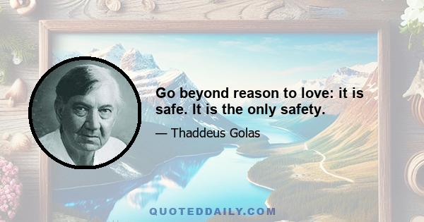 Go beyond reason to love: it is safe. It is the only safety.