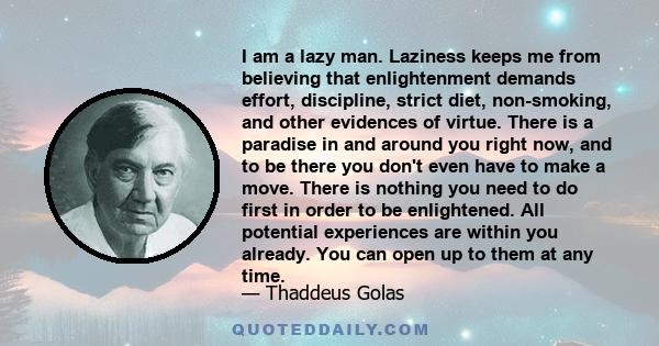 I am a lazy man. Laziness keeps me from believing that enlightenment demands effort, discipline, strict diet, non-smoking, and other evidences of virtue. There is a paradise in and around you right now, and to be there