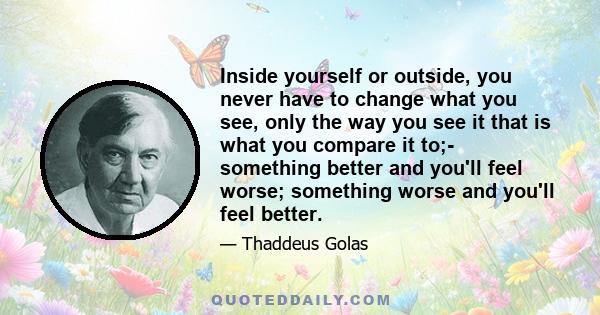 Inside yourself or outside, you never have to change what you see, only the way you see it that is what you compare it to;- something better and you'll feel worse; something worse and you'll feel better.