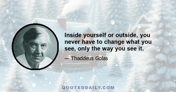 Inside yourself or outside, you never have to change what you see, only the way you see it.