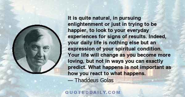 It is quite natural, in pursuing enlightenment or just in trying to be happier, to look to your everyday experiences for signs of results. Indeed, your daily life is nothing else but an expression of your spiritual