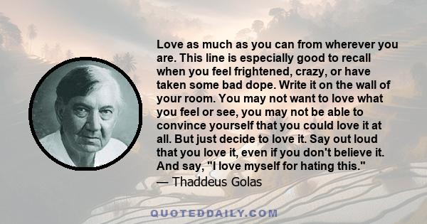 Love as much as you can from wherever you are. This line is especially good to recall when you feel frightened, crazy, or have taken some bad dope. Write it on the wall of your room. You may not want to love what you