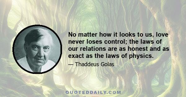 No matter how it looks to us, love never loses control; the laws of our relations are as honest and as exact as the laws of physics.