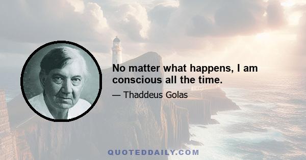 No matter what happens, I am conscious all the time.