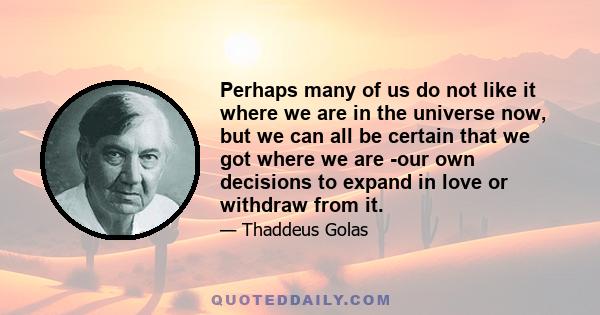 Perhaps many of us do not like it where we are in the universe now, but we can all be certain that we got where we are -our own decisions to expand in love or withdraw from it.