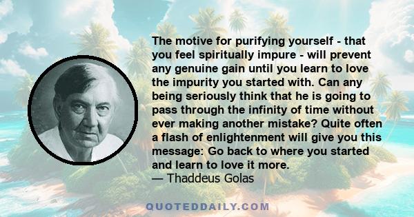 The motive for purifying yourself - that you feel spiritually impure - will prevent any genuine gain until you learn to love the impurity you started with. Can any being seriously think that he is going to pass through