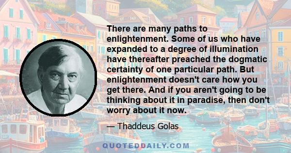 There are many paths to enlightenment. Some of us who have expanded to a degree of illumination have thereafter preached the dogmatic certainty of one particular path. But enlightenment doesn't care how you get there.