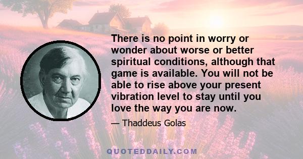 There is no point in worry or wonder about worse or better spiritual conditions, although that game is available. You will not be able to rise above your present vibration level to stay until you love the way you are