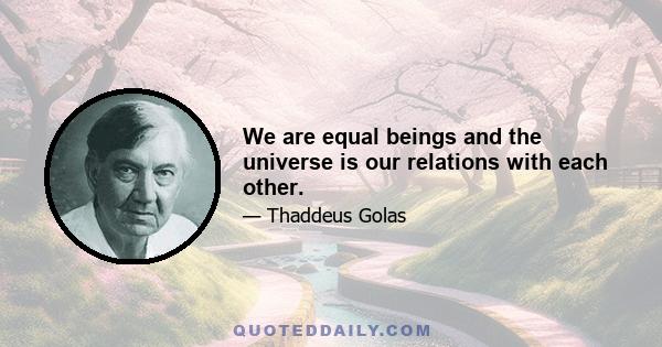 We are equal beings and the universe is our relations with each other.