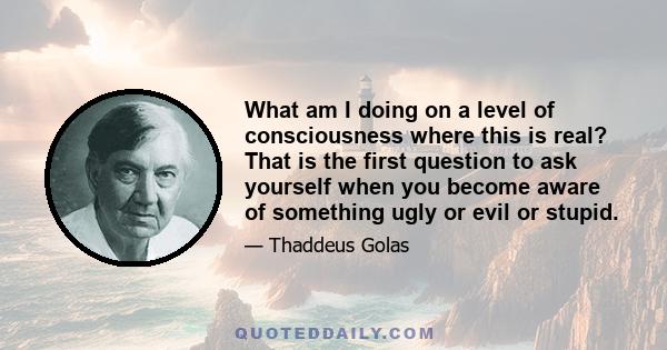 What am I doing on a level of consciousness where this is real? That is the first question to ask yourself when you become aware of something ugly or evil or stupid.