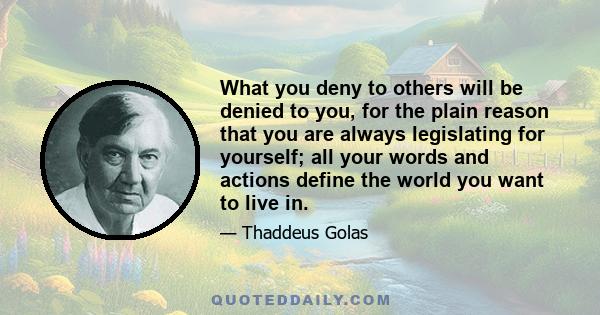 What you deny to others will be denied to you, for the plain reason that you are always legislating for yourself; all your words and actions define the world you want to live in.