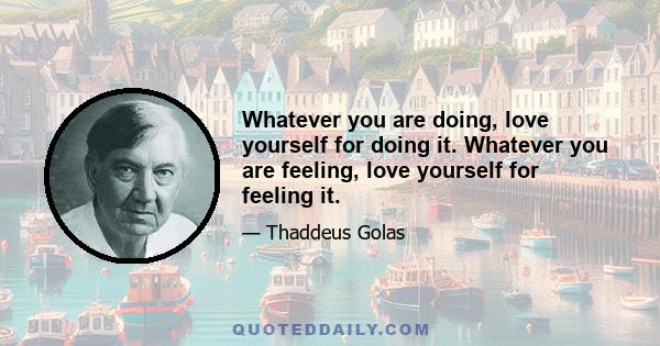 Whatever you are doing, love yourself for doing it. Whatever you are feeling, love yourself for feeling it.