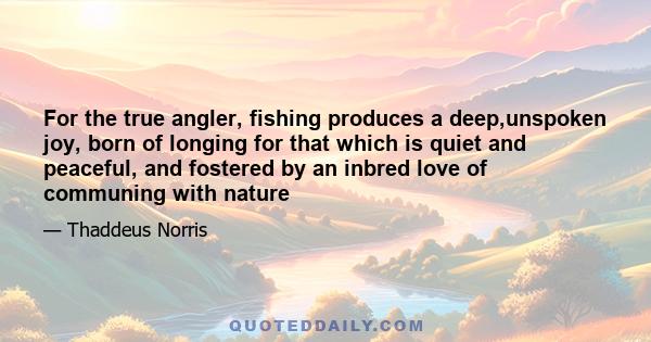 For the true angler, fishing produces a deep,unspoken joy, born of longing for that which is quiet and peaceful, and fostered by an inbred love of communing with nature