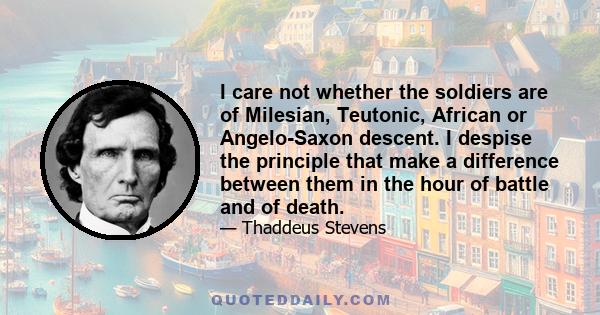 I care not whether the soldiers are of Milesian, Teutonic, African or Angelo-Saxon descent. I despise the principle that make a difference between them in the hour of battle and of death.