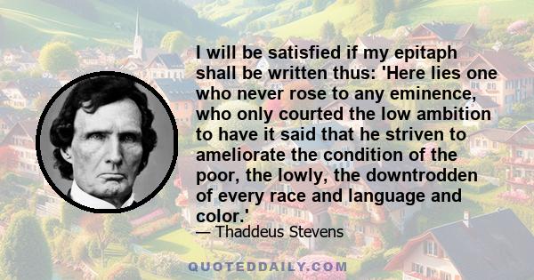 I will be satisfied if my epitaph shall be written thus: 'Here lies one who never rose to any eminence, who only courted the low ambition to have it said that he striven to ameliorate the condition of the poor, the