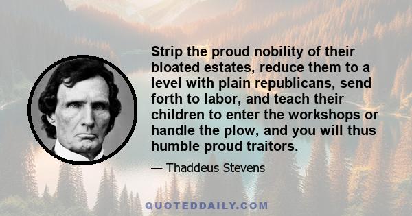 Strip the proud nobility of their bloated estates, reduce them to a level with plain republicans, send forth to labor, and teach their children to enter the workshops or handle the plow, and you will thus humble proud