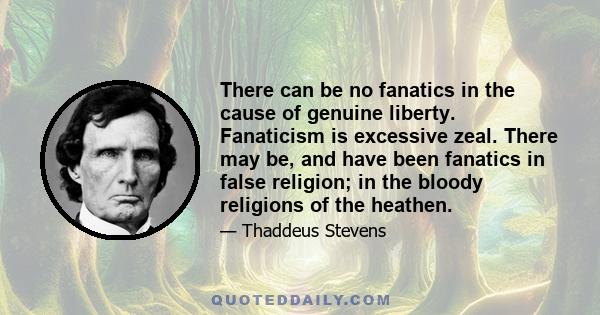 There can be no fanatics in the cause of genuine liberty. Fanaticism is excessive zeal. There may be, and have been fanatics in false religion; in the bloody religions of the heathen.