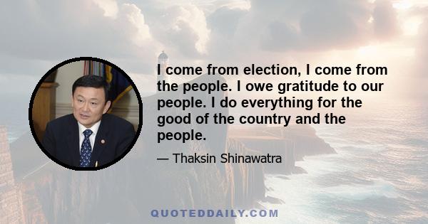 I come from election, I come from the people. I owe gratitude to our people. I do everything for the good of the country and the people.