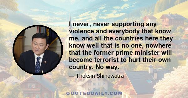 I never, never supporting any violence and everybody that know me, and all the countries here they know well that is no one, nowhere that the former prime minister will become terrorist to hurt their own country. No way.