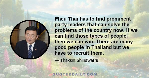 Pheu Thai has to find prominent party leaders that can solve the problems of the country now. If we can find those types of people, then we can win. There are many good people in Thailand but we have to recruit them.