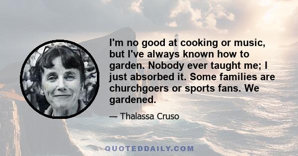 I'm no good at cooking or music, but I've always known how to garden. Nobody ever taught me; I just absorbed it. Some families are churchgoers or sports fans. We gardened.