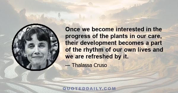 Once we become interested in the progress of the plants in our care, their development becomes a part of the rhythm of our own lives and we are refreshed by it.