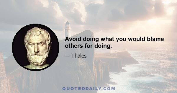 Avoid doing what you would blame others for doing.