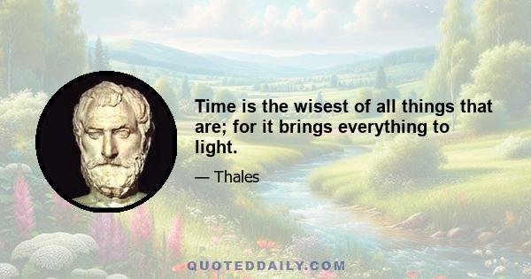 Time is the wisest of all things that are; for it brings everything to light.