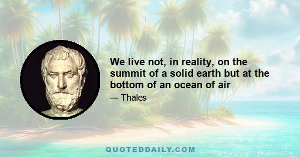 We live not, in reality, on the summit of a solid earth but at the bottom of an ocean of air