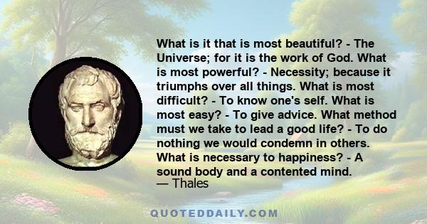 What is it that is most beautiful? - The Universe; for it is the work of God. What is most powerful? - Necessity; because it triumphs over all things. What is most difficult? - To know one's self. What is most easy? -