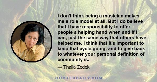 I don't think being a musician makes me a role model at all. But I do believe that I have responsibility to offer people a helping hand when and if I can, just the same way that others have helped me. I think that it's