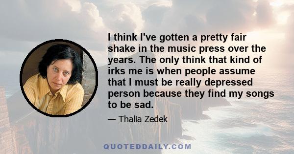 I think I've gotten a pretty fair shake in the music press over the years. The only think that kind of irks me is when people assume that I must be really depressed person because they find my songs to be sad.