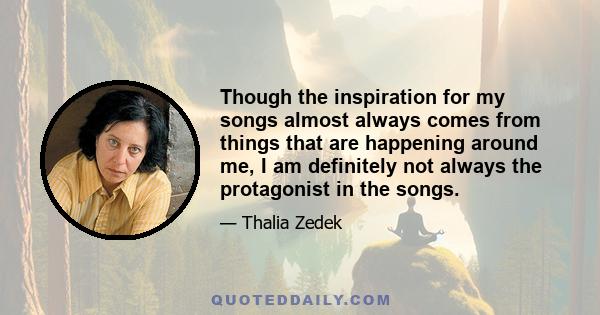 Though the inspiration for my songs almost always comes from things that are happening around me, I am definitely not always the protagonist in the songs.