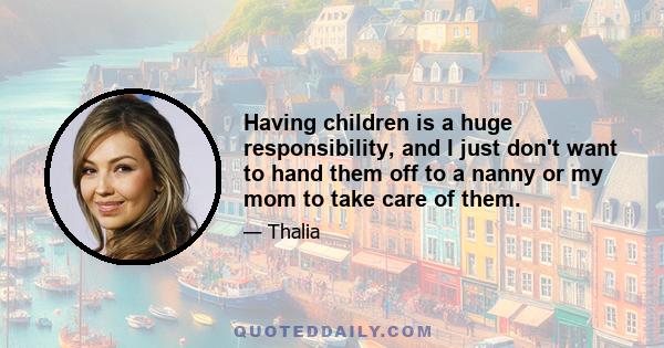 Having children is a huge responsibility, and I just don't want to hand them off to a nanny or my mom to take care of them.