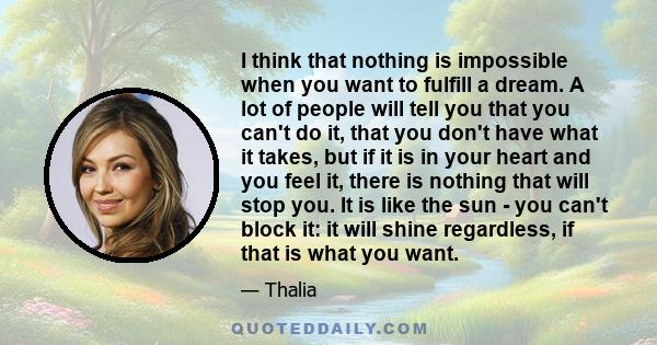 I think that nothing is impossible when you want to fulfill a dream. A lot of people will tell you that you can't do it, that you don't have what it takes, but if it is in your heart and you feel it, there is nothing