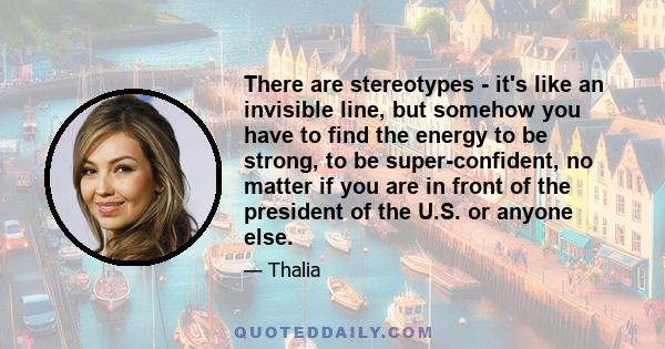 There are stereotypes - it's like an invisible line, but somehow you have to find the energy to be strong, to be super-confident, no matter if you are in front of the president of the U.S. or anyone else.