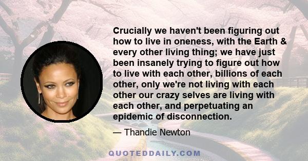 Crucially we haven't been figuring out how to live in oneness, with the Earth & every other living thing; we have just been insanely trying to figure out how to live with each other, billions of each other, only we're