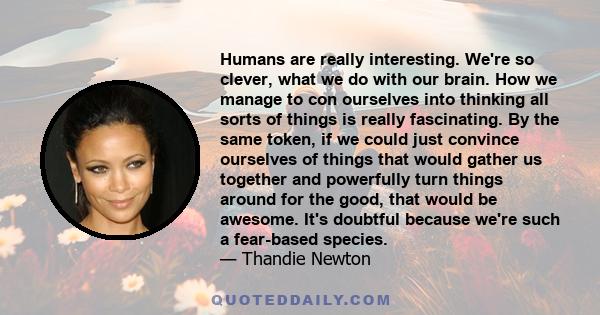 Humans are really interesting. We're so clever, what we do with our brain. How we manage to con ourselves into thinking all sorts of things is really fascinating. By the same token, if we could just convince ourselves