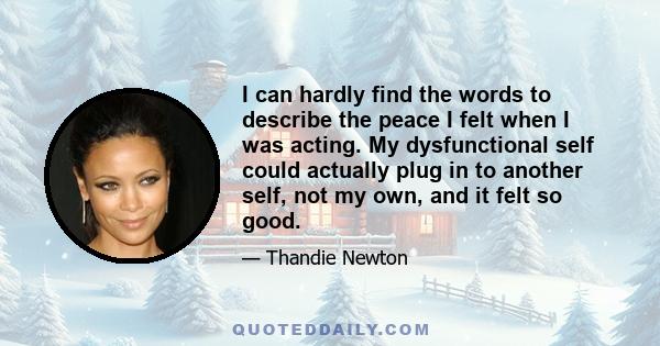 I can hardly find the words to describe the peace I felt when I was acting. My dysfunctional self could actually plug in to another self, not my own, and it felt so good.