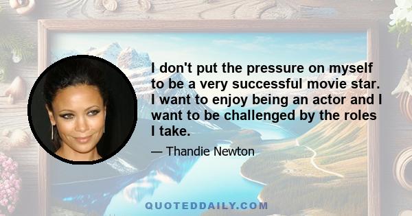 I don't put the pressure on myself to be a very successful movie star. I want to enjoy being an actor and I want to be challenged by the roles I take.